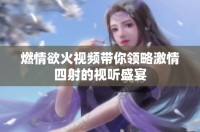 燃情欲火视频带你领略激情四射的视听盛宴