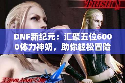 DNF新纪元：汇聚五位6000体力神奶，助你轻松冒险之旅！