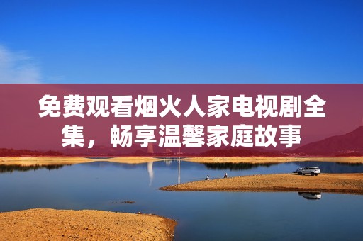 免费观看烟火人家电视剧全集，畅享温馨家庭故事