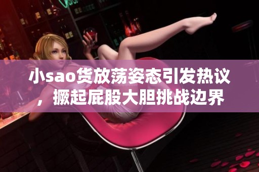 小sao货放荡姿态引发热议，撅起屁股大胆挑战边界