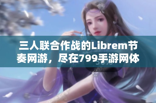 三人联合作战的Librem节奏网游，尽在799手游网体验新乐趣