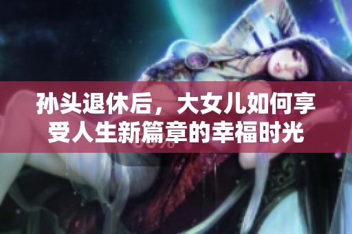 孙头退休后，大女儿如何享受人生新篇章的幸福时光