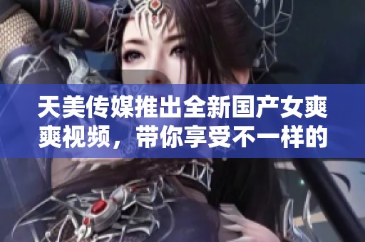 天美传媒推出全新国产女爽爽视频，带你享受不一样的视觉盛宴