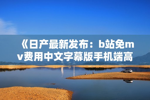 《日产最新发布：b站免mv费用中文字幕版手机端高清视频欣赏》