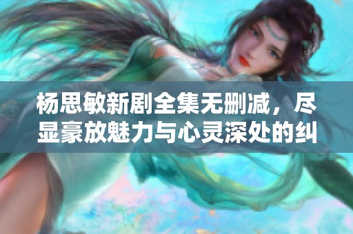 杨思敏新剧全集无删减，尽显豪放魅力与心灵深处的纠葛