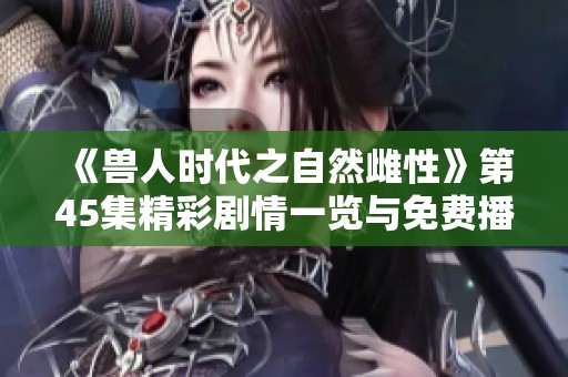 《兽人时代之自然雌性》第45集精彩剧情一览与免费播放信息详解