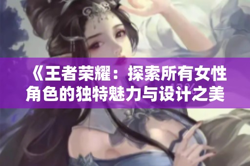《王者荣耀：探索所有女性角色的独特魅力与设计之美》