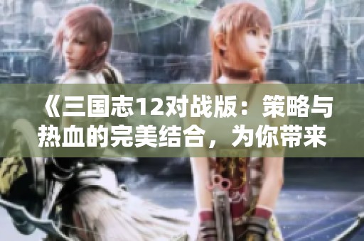 《三国志12对战版：策略与热血的完美结合，为你带来新的手游体验》