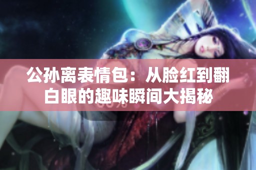 公孙离表情包：从脸红到翻白眼的趣味瞬间大揭秘
