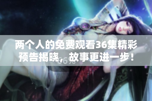 两个人的免费观看36集精彩预告揭晓，故事更进一步！