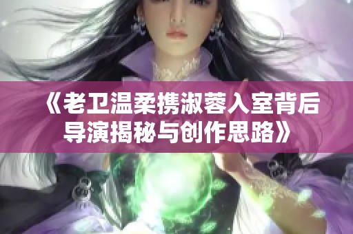 《老卫温柔携淑蓉入室背后导演揭秘与创作思路》