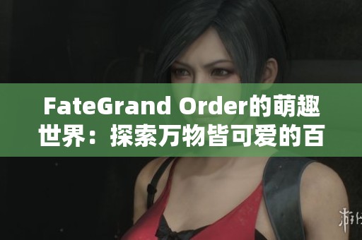 FateGrand Order的萌趣世界：探索万物皆可爱的百科全书