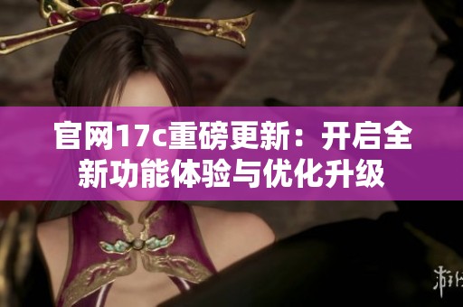官网17c重磅更新：开启全新功能体验与优化升级
