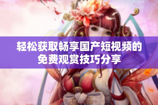 轻松获取畅享国产短视频的免费观赏技巧分享