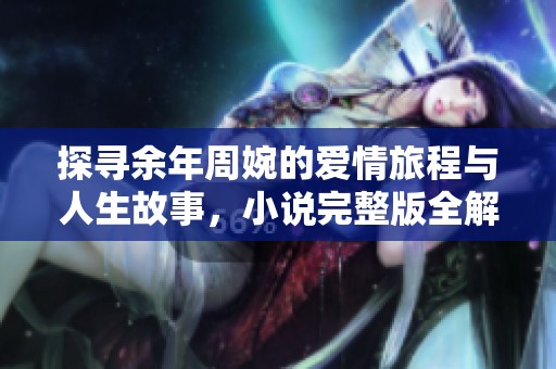 探寻余年周婉的爱情旅程与人生故事，小说完整版全解读