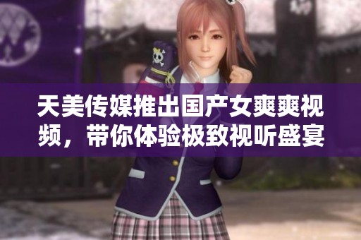 天美传媒推出国产女爽爽视频，带你体验极致视听盛宴