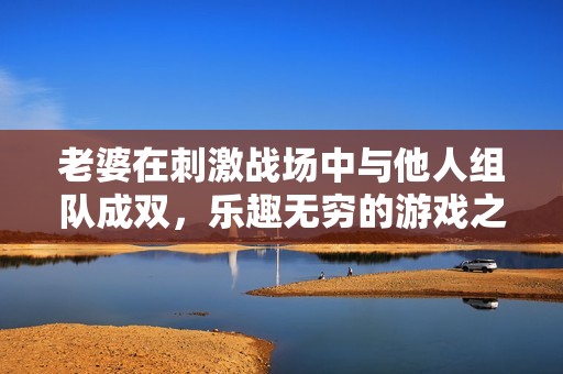 老婆在刺激战场中与他人组队成双，乐趣无穷的游戏之旅