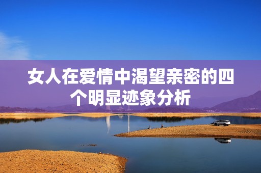 女人在爱情中渴望亲密的四个明显迹象分析