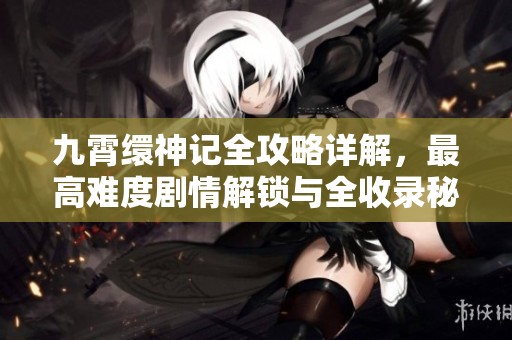 九霄缳神记全攻略详解，最高难度剧情解锁与全收录秘籍揭秘