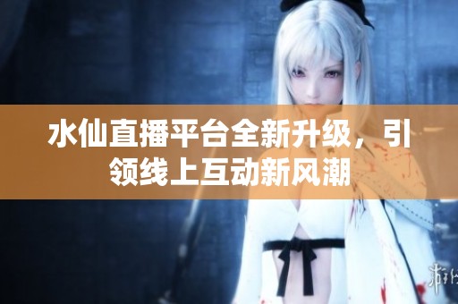 水仙直播平台全新升级，引领线上互动新风潮