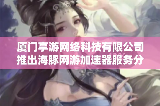厦门享游网络科技有限公司推出海豚网游加速器服务分析与评价