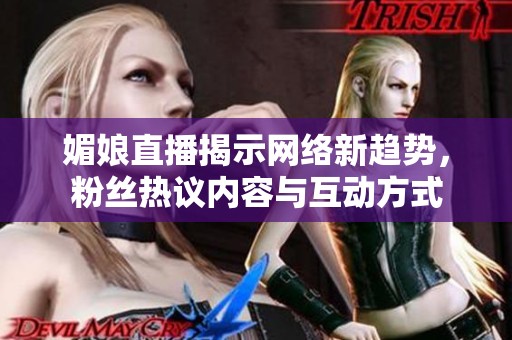 媚娘直播揭示网络新趋势，粉丝热议内容与互动方式