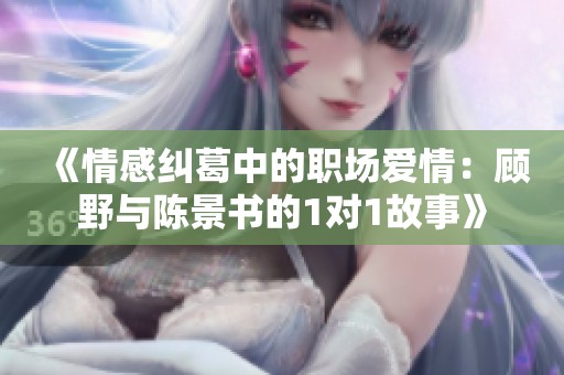 《情感纠葛中的职场爱情：顾野与陈景书的1对1故事》