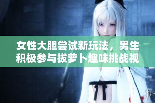 女性大胆尝试新玩法，男生积极参与拔萝卜趣味挑战视频