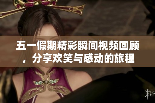 五一假期精彩瞬间视频回顾，分享欢笑与感动的旅程