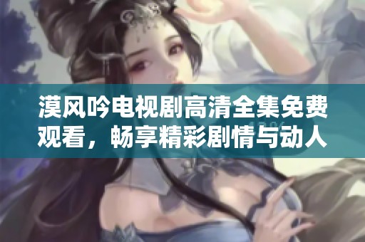 漠风吟电视剧高清全集免费观看，畅享精彩剧情与动人表演