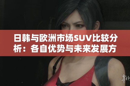 日韩与欧洲市场SUV比较分析：各自优势与未来发展方向