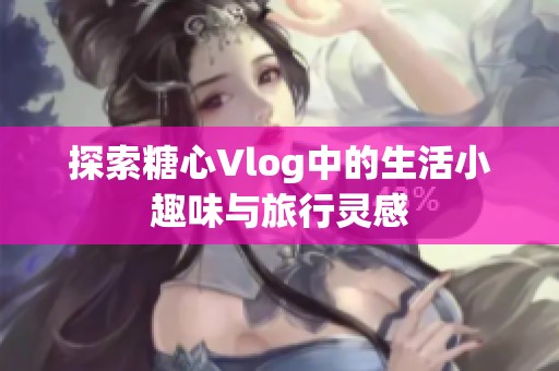 探索糖心Vlog中的生活小趣味与旅行灵感