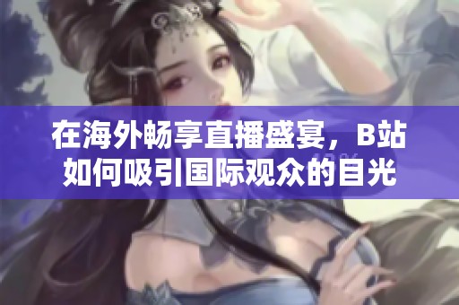 在海外畅享直播盛宴，B站如何吸引国际观众的目光
