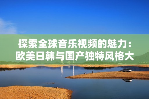 探索全球音乐视频的魅力：欧美日韩与国产独特风格大对比