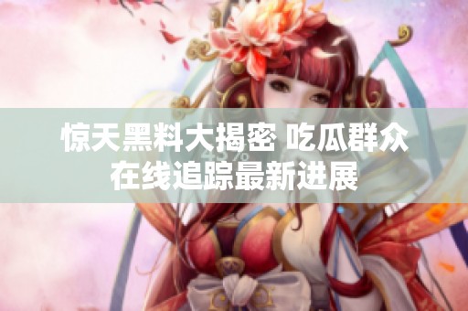 惊天黑料大揭密 吃瓜群众在线追踪最新进展
