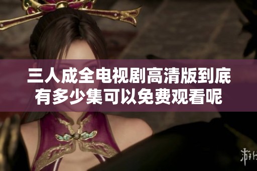 三人成全电视剧高清版到底有多少集可以免费观看呢
