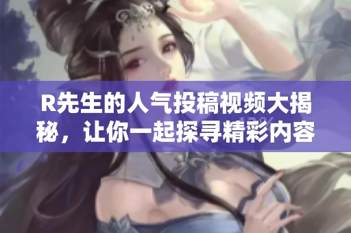 R先生的人气投稿视频大揭秘，让你一起探寻精彩内容分享