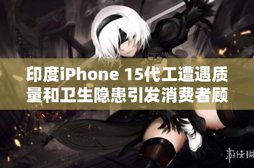 印度iPhone 15代工遭遇质量和卫生隐患引发消费者顾虑