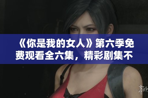 《你是我的女人》第六季免费观看全六集，精彩剧集不容错过