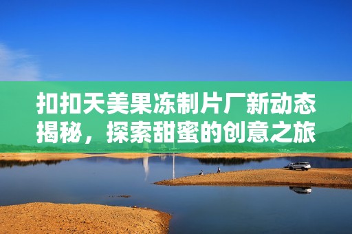 扣扣天美果冻制片厂新动态揭秘，探索甜蜜的创意之旅