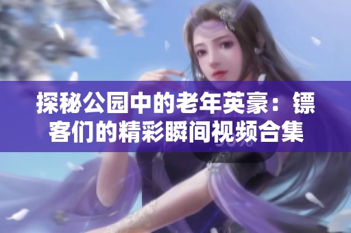 探秘公园中的老年英豪：镖客们的精彩瞬间视频合集