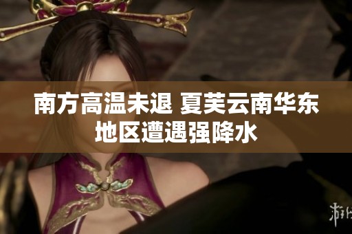 南方高温未退 夏芙云南华东地区遭遇强降水
