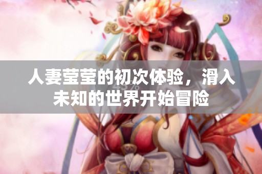 人妻莹莹的初次体验，滑入未知的世界开始冒险