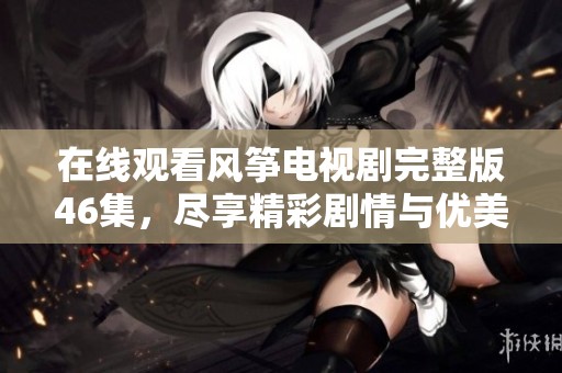 在线观看风筝电视剧完整版46集，尽享精彩剧情与优美画面