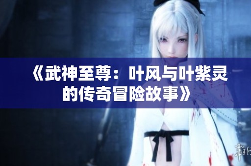 《武神至尊：叶风与叶紫灵的传奇冒险故事》