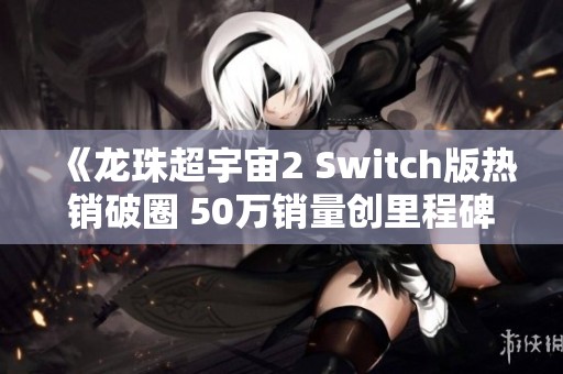 《龙珠超宇宙2 Switch版热销破圈 50万销量创里程碑》