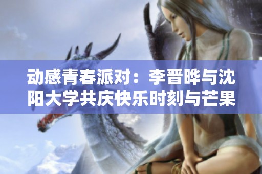 动感青春派对：李晋晔与沈阳大学共庆快乐时刻与芒果卡精彩活动