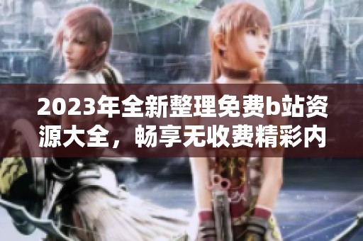 2023年全新整理免费b站资源大全，畅享无收费精彩内容