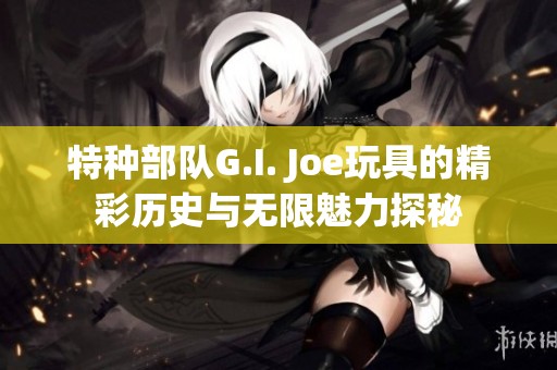 特种部队G.I. Joe玩具的精彩历史与无限魅力探秘