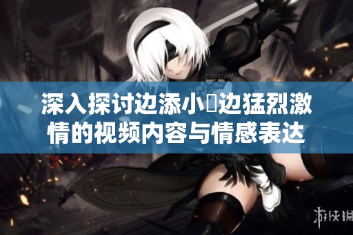 深入探讨边添小泬边猛烈激情的视频内容与情感表达